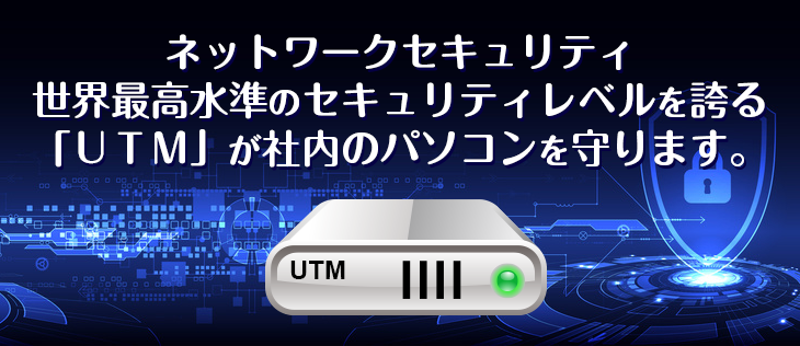 ネットワークセキュリティ世界最高水準のセキュリティレベルを誇る「UTM」が社内のパソコンを守ります